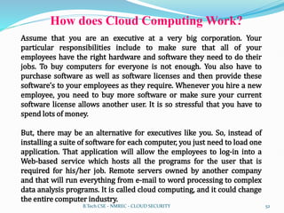 How does Cloud Computing Work?
Assume that you are an executive at a very big corporation. Your
particular responsibilities include to make sure that all of your
employees have the right hardware and software they need to do their
jobs. To buy computers for everyone is not enough. You also have to
purchase software as well as software licenses and then provide these
software’s to your employees as they require. Whenever you hire a new
employee, you need to buy more software or make sure your current
software license allows another user. It is so stressful that you have to
spend lots of money.
But, there may be an alternative for executives like you. So, instead of
installing a suite of software for each computer, you just need to load one
application. That application will allow the employees to log-in into a
Web-based service which hosts all the programs for the user that is
required for his/her job. Remote servers owned by another company
and that will run everything from e-mail to word processing to complex
data analysis programs. It is called cloud computing, and it could change
the entire computer industry.
B.Tech CSE - NMREC - CLOUD SECURITY 52
 