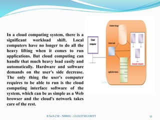 In a cloud computing system, there is a
significant workload shift. Local
computers have no longer to do all the
heavy lifting when it comes to run
applications. But cloud computing can
handle that much heavy load easily and
automatically. Hardware and software
demands on the user's side decrease.
The only thing the user's computer
requires to be able to run is the cloud
computing interface software of the
system, which can be as simple as a Web
browser and the cloud's network takes
care of the rest.
B.Tech CSE - NMREC - CLOUD SECURITY 53
 