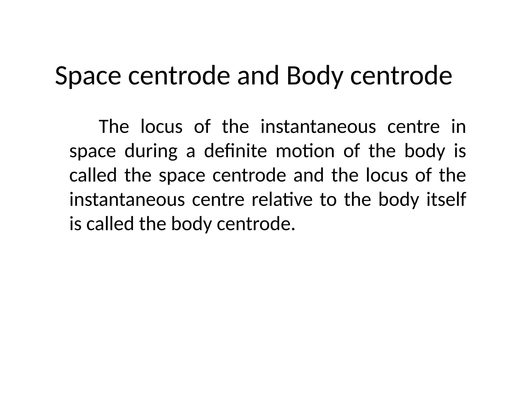 Space centrode and Body centrode
The locus of the instantaneous centre in
space during a definite motion of the body is
called the space centrode and the locus of the
instantaneous centre relative to the body itself
is called the body centrode.
 