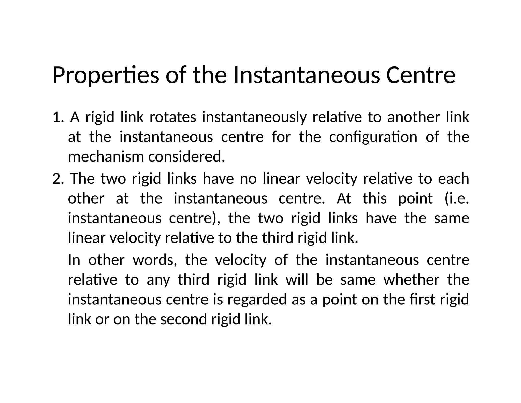 Properties of the Instantaneous Centre
1. A rigid link rotates instantaneously relative to another link
at the instantaneous centre for the configuration of the
mechanism considered.
2. The two rigid links have no linear velocity relative to each
other at the instantaneous centre. At this point (i.e.
instantaneous centre), the two rigid links have the same
linear velocity relative to the third rigid link.
In other words, the velocity of the instantaneous centre
relative to any third rigid link will be same whether the
instantaneous centre is regarded as a point on the first rigid
link or on the second rigid link.
 
