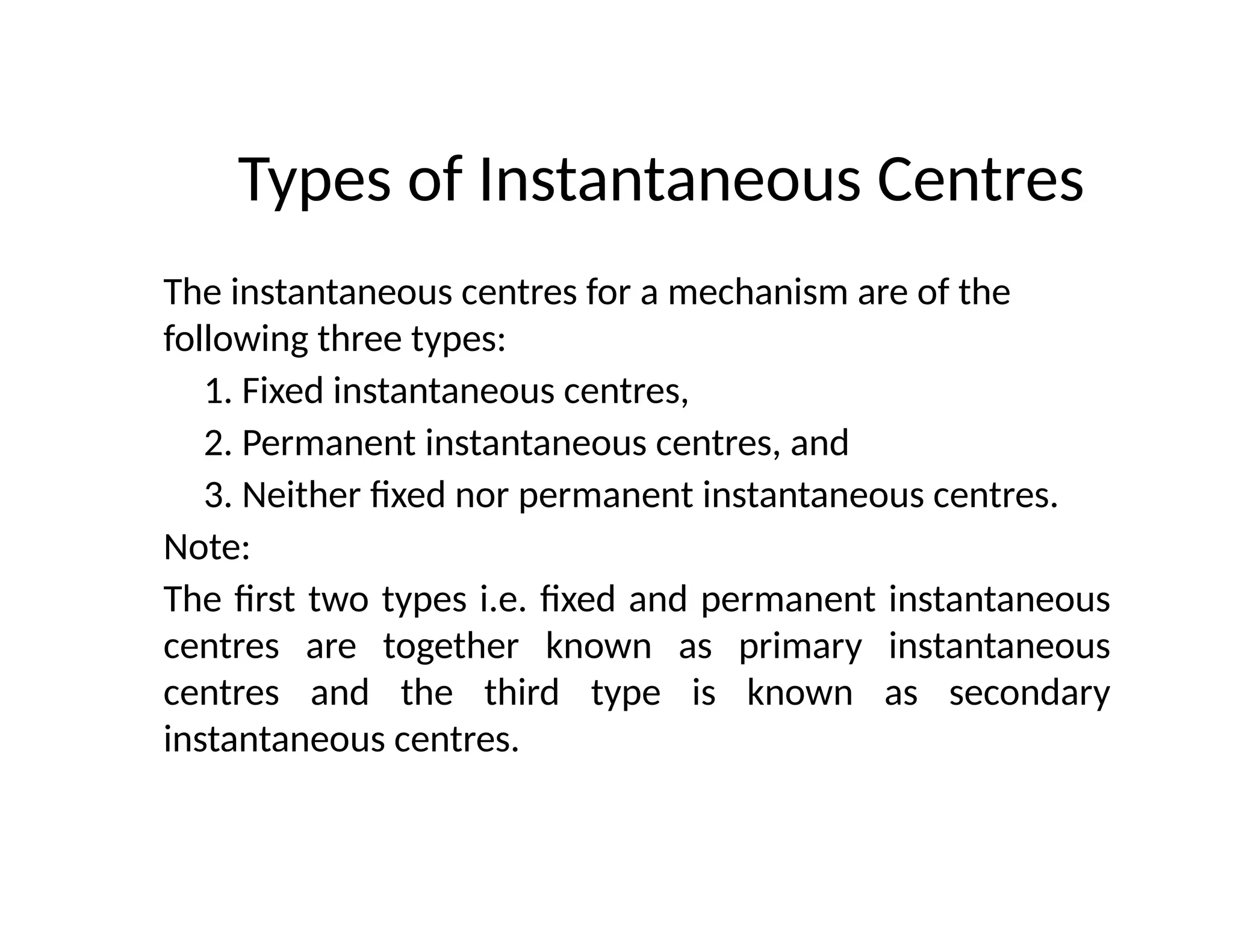 Types of Instantaneous Centres
The instantaneous centres for a mechanism are of the
following three types:
1. Fixed instantaneous centres,
2. Permanent instantaneous centres, and
3. Neither fixed nor permanent instantaneous centres.
Note:
The first two types i.e. fixed and permanent instantaneous
centres are together known as primary instantaneous
centres and the third type is known as secondary
instantaneous centres.
 
