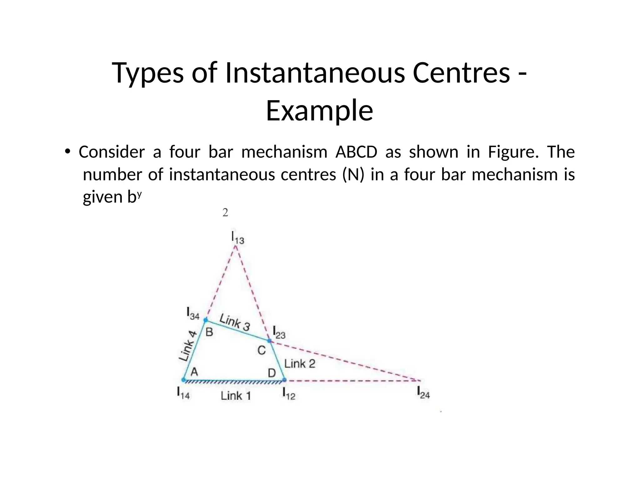 Types of Instantaneous Centres -
Example
• Consider a four bar mechanism ABCD as shown in Figure. The
number of instantaneous centres (N) in a four bar mechanism is
given by
2
 