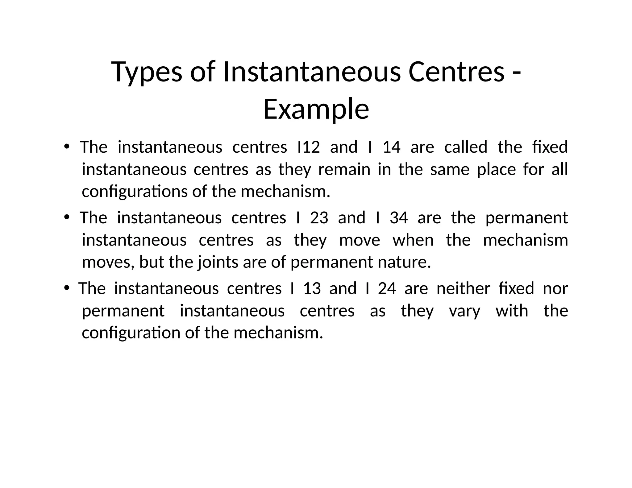 Types of Instantaneous Centres -
Example
• The instantaneous centres I12 and I 14 are called the fixed
instantaneous centres as they remain in the same place for all
configurations of the mechanism.
• The instantaneous centres I 23 and I 34 are the permanent
instantaneous centres as they move when the mechanism
moves, but the joints are of permanent nature.
• The instantaneous centres I 13 and I 24 are neither fixed nor
permanent instantaneous centres as they vary with the
configuration of the mechanism.
 