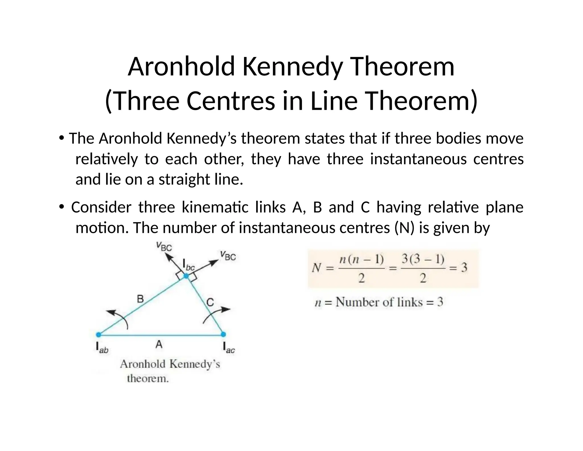 Aronhold Kennedy Theorem
(Three Centres in Line Theorem)
• The Aronhold Kennedy’s theorem states that if three bodies move
relatively to each other, they have three instantaneous centres
and lie on a straight line.
• Consider three kinematic links A, B and C having relative plane
motion. The number of instantaneous centres (N) is given by
 