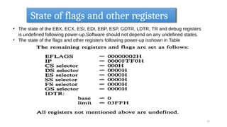 State of flags and other registers
12
• The state of the EBX, ECX, ESI, EDI, EBP, ESP, GDTR, LDTR, TR and debug registers
is undefined following power-up.Software should not depend on any undefined states.
• The state of the flags and other registers following power-up isshown in Table
 