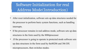 Software Initialization for real
Address Mode(Introduction)
• After reset initialization, software sets up data structures needed for
the processor to perform basic system functions, such as handling
interrupts.
• If the processor remains in real-address mode, software sets up data
structures in the form used by the 8086processor
• .If the processor is going to operate in protected mode software sets
up data structures in the form used by the80286 and 386 DX
microprocessors, then switches modes.
 