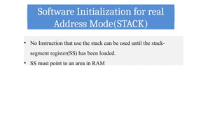 Software Initialization for real
Address Mode(STACK)
• No Instruction that use the stack can be used until the stack-
segment register(SS) has been loaded.
• SS must point to an area in RAM
 