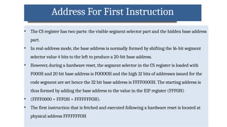 Address For First Instruction
• The CS register has two parts: the visible segment selector part and the hidden base address
part.
• In real-address mode, the base address is normally formed by shifting the 16-bit segment
selector value 4 bits to the left to produce a 20-bit base address.
• However, during a hardware reset, the segment selector in the CS register is loaded with
F000H and 20 bit base address is FOOOOH and the high 12 bits of addresses issued for the
code segment are set hence the 32 bit base address is FFFF0000H. The starting address is
thus formed by adding the base address to the value in the EIP register (FFFOH)
• (FFFF0000 + FFFOH = FFFFFFFOH).
• The first instruction that is fetched and executed following a hardware reset is located at
physical address FFFFFFFOH
 