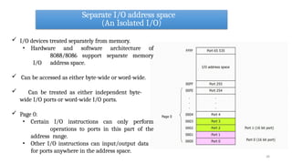 Separate I/O address space
(An Isolated I/O)
28
 I/O devices treated separately from memory.
• Hardware and software architecture of
8088/8086 support separate memory
I/O address space.
 Can be accessed as either byte-wide or word-wide.
 Can be treated as either independent byte-
wide I/O ports or word-wide I/O ports.
 Page 0:
• Certain I/O instructions can only perform
operations to ports in this part of the
address range.
• Other I/O instructions can input/output data
for ports anywhere in the address space.
 