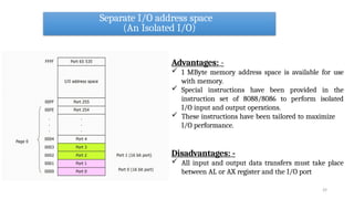 Separate I/O address space
(An Isolated I/O)
29
Advantages: -
 1 MByte memory address space is available for use
with memory.
 Special instructions have been provided in the
instruction set of 8088/8086 to perform isolated
I/O input and output operations.
 These instructions have been tailored to maximize
I/O performance.
Disadvantages: -
 All input and output data transfers must take place
between AL or AX register and the I/O port
 