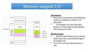 Memory-mapped I/O
Advantages:
 Many more instructions and addressing
modes are available to perform I/O
operations.
 I/O transfers can now take place
between I/O port and internal registers
other than just AL/AX.
Disadvantages:
 Memory instructions tend to execute
slower than those specifically designed
for isolated I/O.
 Part of the memory address space is
lost
31
 