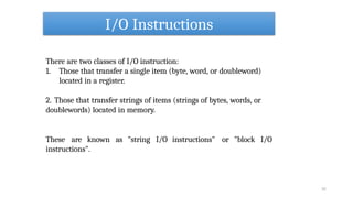 I/O Instructions
32
There are two classes of I/O instruction:
1. Those that transfer a single item (byte, word, or doubleword)
located in a register.
2. Those that transfer strings of items (strings of bytes, words, or
doublewords) located in memory.
These are known as "string I/O instructions" or "block I/O
instructions".
 
