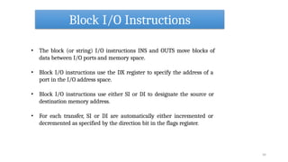 Block I/O Instructions
34
• The block (or string) I/O instructions INS and OUTS move blocks of
data between I/O ports and memory space.
• Block I/O instructions use the DX register to specify the address of a
port in the I/O address space.
• Block I/O instructions use either SI or DI to designate the source or
destination memory address.
• For each transfer, SI or DI are automatically either incremented or
decremented as specified by the direction bit in the flags register.
 