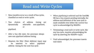 Read and Write Cycles
35
• Data transfers occur as a result of bus cycles,
classified as read or write cycles.
• Two choices of address timing are
dynamically selectable: non-pipelined,
or
pipelined.
• After a bus idle state, the processor always
uses non-pipelined address timing.
• However, the NA# (Next Address) input may
be asserted to select pipelined
address timing for the next bus cycle.
• When pipelining is selected and the Intel386
DX has a bus request pending internally, the
address and definition of the next cycle is
made available even before the current bus
cycle is acknowledged by READY#.
• Terminating a read cycle or write cycle, like
any bus cycle, requires acknowledging the
cycle by asserting the READY# input.
• Until acknowledged, the processor inserts
wait states
 