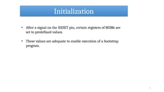 Initialization
4
• After a signal on the RESET pin, certain registers of 80386 are
set to predefined values.
• These values are adequate to enable execution of a bootstrap
program.
 