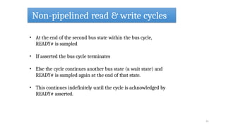 Non-pipelined read & write cycles
41
• At the end of the second bus state within the bus cycle,
READY# is sampled
• If asserted the bus cycle terminates
• Else the cycle continues another bus state (a wait state) and
READY# is sampled again at the end of that state.
• This continues indefinitely until the cycle is acknowledged by
READY# asserted.
 