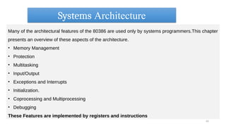 Systems Architecture
43
Many of the architectural features of the 80386 are used only by systems programmers.This chapter
presents an overview of these aspects of the architecture.
• Memory Management
• Protection
• Multitasking
• Input/Output
• Exceptions and Interrupts
• Initialization.
• Coprocessing and Multiprocessing
• Debugging
These Features are implemented by registers and instructions
 