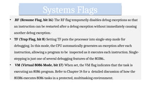 Systems Flags
• .RF (Resume Flag, bit 16) The RF flag temporarily disables debug exceptions so that
an instruction can be restarted after a debug exception without immediately causing
another debug exception.·
• TF (Trap Flag, bit 8) Setting TF puts the processor into single-step mode for
debugging. In this mode, the CPU automatically generates an exception after each
instruction, allowing a program to be inspected as it executes each instruction. Single-
stepping is just one of several debugging features of the 80386..
• VM (Virtual 8086 Mode, bit 17) When set, the VM flag indicates that the task is
executing an 8086 program. Refer to Chapter 14 for a detailed discussion of how the
80386 executes 8086 tasks in a protected, multitasking environment.
 