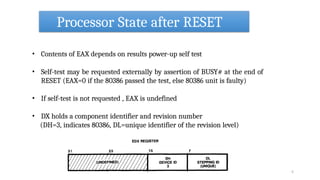 Processor State after RESET
• Contents of EAX depends on results power-up self test
• Self-test may be requested externally by assertion of BUSY# at the end of
RESET (EAX=0 if the 80386 passed the test, else 80386 unit is faulty)
• If self-test is not requested , EAX is undefined
• DX holds a component identifier and revision number
(DH=3, indicates 80386, DL=unique identifier of the revision level)
5
 