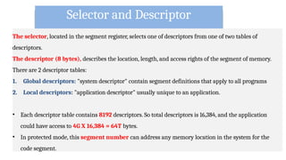 Selector and Descriptor
The selector, located in the segment register, selects one of descriptors from one of two tables of
descriptors.
The descriptor (8 bytes), describes the location, length, and access rights of the segment of memory.
There are 2 descriptor tables:
1. Global descriptors: "system descriptor" contain segment definitions that apply to all programs
2. Local descriptors: "application descriptor" usually unique to an application.
• Each descriptor table contains 8192 descriptors. So total descriptors is 16,384, and the application
could have access to 4G X 16,384 = 64T bytes.
• In protected mode, this segment number can address any memory location in the system for the
code segment.
 