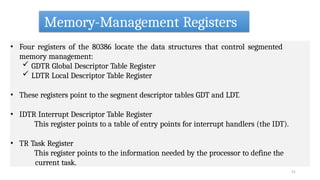 Memory-Management Registers
51
• Four registers of the 80386 locate the data structures that control segmented
memory management:
 GDTR Global Descriptor Table Register
 LDTR Local Descriptor Table Register
• These registers point to the segment descriptor tables GDT and LDT.
• IDTR Interrupt Descriptor Table Register
This register points to a table of entry points for interrupt handlers (the IDT).
• TR Task Register
This register points to the information needed by the processor to define the
current task.
 
