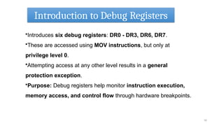 Introduction to Debug Registers
56
•Introduces six debug registers: DR0 - DR3, DR6, DR7.
•These are accessed using MOV instructions, but only at
privilege level 0.
•Attempting access at any other level results in a general
protection exception.
•Purpose: Debug registers help monitor instruction execution,
memory access, and control flow through hardware breakpoints.
 