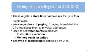 Debug Address Registers(DR0-DR3)
57
• These registers store linear addresses for up to four
breakpoints.
• Work regardless of paging; if paging is enabled, the
CPU translates them to physical addresses.
• Used to set watchpoints to monitor:
• Instruction execution
• Memory reads or writes
• The type of monitoring is controlled by DR7.
 