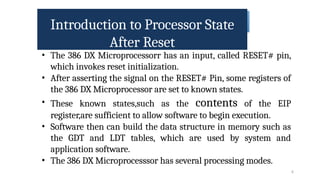 Introduction to Processor State
After Reset
6
• The 386 DX Microprocessorr has an input, called RESET# pin,
which invokes reset initialization.
• After asserting the signal on the RESET# Pin, some registers of
the 386 DX Microprocessor are set to known states.
• These known states,such as the contents of the EIP
register,are sufficient to allow software to begin execution.
• Software then can build the data structure in memory such as
the GDT and LDT tables, which are used by system and
application software.
• The 386 DX Microprocesssor has several processing modes.
 