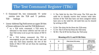 The Test Command Register (TR6)
• C: Command bit, two commands: ‘0’- write
entries into the TLB and ‘1’ perform
TLB lookups
• Linear Address(Tag Field serves as upper 20-bits
of linear address to be used for TLB Reference)
 on a TLB write command, a TLB entry is
allocated to this linear address and the rest of
that TLB entry is set as per the values of TR7 &
TR6
 on a TLB lookup command, the TLB is
interrogated as per this value and if one and
only one TLB entry matches, the rest of the
fields of TR6 & TR7 are set from the matching
TLB entry.
• V: The Valid bit for this TLB entry. The TLB uses the
valid bit to identify entries that contain valid data.
Entries of the TLB that have not been assigned values
have zero in the valid bit. All valid bits can be cleared
by writing to CR3.
• D, D#: The dirty bit for/from the TLB entry
• U, U#: The U/S bit for/from the TLB entry
• W, W#: The R/W bit for/from the TLB entry
Meaning of D, U, and W Bit Pairs
62
 