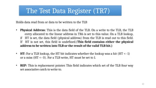 The Test Data Register (TR7)
63
Holds data read from or data to be written to the TLB
• Physical Address: This is the data field of the TLB. On a write to the TLB, the TLB
entry allocated to the linear address in TR6 is set to this value. On a TLB lookup,
if HT is set, the data field (physical address) from the TLB is read out to this field.
If HT is not set, this field is undefined.(This field contains either the physical
address to be written into TLB or the result of the valid TLB hit.)
• HT: For a TLB lookup, the HT bit indicates whether the lookup was a hit (HT <- 1)
or a miss (HT <- 0). For a TLB write, HT must be set to 1.
• REP: This is replacement pointer. This field indicates which set of the TLB four way
set associative catch to write to.
 