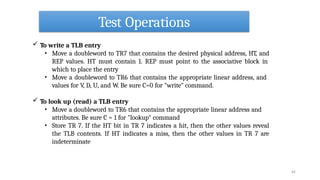 Test Operations
64
 To write a TLB entry
• Move a doubleword to TR7 that contains the desired physical address, HT, and
REP values. HT must contain 1. REP must point to the associative block in
which to place the entry
• Move a doubleword to TR6 that contains the appropriate linear address, and
values for V, D, U, and W. Be sure C=0 for "write" command.
 To look up (read) a TLB entry
• Move a doubleword to TR6 that contains the appropriate linear address and
attributes. Be sure C = 1 for "lookup" command
• Store TR 7. If the HT bit in TR 7 indicates a hit, then the other values reveal
the TLB contents. If HT indicates a miss, then the other values in TR 7 are
indeterminate
 