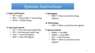 Systems Instructions
66
5. Input and Output :
• IN ── Input
• OUT ── Output INS ── Input String
• OUTS ── Output String
6. Interrupt control :
• CLI ── Clear Interrupt-Enable Flag
• STI ── Set Interrupt-Enable Flag
• LIDT ── Load IDT Register
• SIDT ── Store IDT Register
9. System Control:
7. Debugging :
• MOV ── Move to and from debug
registers
8. TLB testing :
• MOV ── Move to and from test registers
• SMSW ── Set MSW
• LMSW ── Load MSW
• HLT ── Halt Processor
• MOV ── Move to and from control
registers
 