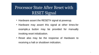 Processor State After Reset with
RESET Signal
7
• Hardware assert the RESET# signal at powerup.
• Hardware may assert this signal at other times.for
example,a button may be provided for manually
invoking reset initialization.
• Reset also may be the response of Hardware to
receiving a halt or shutdown indication.
 
