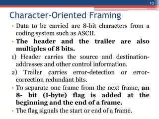 Character-Oriented Framing
• Data to be carried are 8-bit characters from a
coding system such as ASCII.
• The header and the trailer are also
multiples of 8 bits.
1) Header carries the source and destination-
addresses and other control information.
2) Trailer carries error-detection or error-
correction redundant bits.
• To separate one frame from the next frame, an
8- bit (I-byte) flag is added at the
beginning and the end of a frame.
• The flag signals the start or end of a frame.
10
 