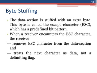 Byte Stuffing
• The data-section is stuffed with an extra byte.
This byte is called the escape character (ESC),
which has a predefined bit pattern.
• When a receiver encounters the ESC character,
the receiver
→ removes ESC character from the data-section
and
→ treats the next character as data, not a
delimiting flag.
13
 