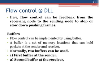 Flow control @ DLL
• Here, flow control can be feedback from the
receiving node to the sending node to stop or
slow down pushing frames.
Buffers
• Flow control can be implemented by using buffer.
• A buffer is a set of memory locations that can hold
packets at the sender and receiver.
• Normally, two buffers can be used.
• 1) First buffer at the sender.
• 2) Second buffer at the receiver.
21
 