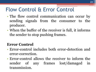 Flow Control & Error Control
• The flow control communication can occur by
sending signals from the consumer to the
producer.
• When the buffer of the receiver is full, it informs
the sender to stop pushing frames.
Error Control
• Error-control includes both error-detection and
error-correction.
• Error-control allows the receiver to inform the
sender of any frames lost/damaged in
transmission.
22
 