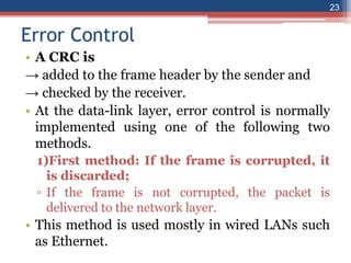 Error Control
• A CRC is
→ added to the frame header by the sender and
→ checked by the receiver.
• At the data-link layer, error control is normally
implemented using one of the following two
methods.
1)First method: If the frame is corrupted, it
is discarded;
▫ If the frame is not corrupted, the packet is
delivered to the network layer.
• This method is used mostly in wired LANs such
as Ethernet.
23
 
