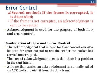 Error Control
2)Second method: If the frame is corrupted, it
is discarded;
▫ If the frame is not corrupted, an acknowledgment is
sent to the sender.
• Acknowledgment is used for the purpose of both flow
and error control.
Combination of Flow and Error Control
• The acknowledgment that is sent for flow control can also
be used for error control to tell the sender the packet has
arrived uncorrupted.
• The lack of acknowledgment means that there is a problem
in the sent frame.
• A frame that carries an acknowledgment is normally called
an ACK to distinguish it from the data frame.
24
 
