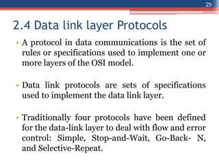 2.4 Data link layer Protocols
• A protocol in data communications is the set of
rules or specifications used to implement one or
more layers of the OSI model.
• Data link protocols are sets of specifications
used to implement the data link layer.
• Traditionally four protocols have been defined
for the data-link layer to deal with flow and error
control: Simple, Stop-and-Wait, Go-Back- N,
and Selective-Repeat.
25
 