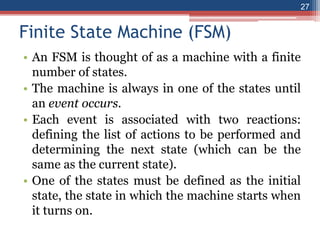 Finite State Machine (FSM)
• An FSM is thought of as a machine with a finite
number of states.
• The machine is always in one of the states until
an event occurs.
• Each event is associated with two reactions:
defining the list of actions to be performed and
determining the next state (which can be the
same as the current state).
• One of the states must be defined as the initial
state, the state in which the machine starts when
it turns on.
27
 