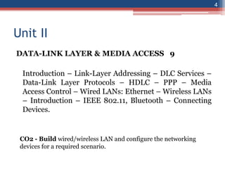 Unit II
DATA-LINK LAYER & MEDIA ACCESS 9
Introduction – Link-Layer Addressing – DLC Services –
Data-Link Layer Protocols – HDLC – PPP – Media
Access Control – Wired LANs: Ethernet – Wireless LANs
– Introduction – IEEE 802.11, Bluetooth – Connecting
Devices.
4
CO2 - Build wired/wireless LAN and configure the networking
devices for a required scenario.
 