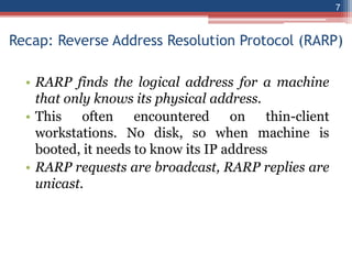 Recap: Reverse Address Resolution Protocol (RARP)
• RARP finds the logical address for a machine
that only knows its physical address.
• This often encountered on thin-client
workstations. No disk, so when machine is
booted, it needs to know its IP address
• RARP requests are broadcast, RARP replies are
unicast.
7
 