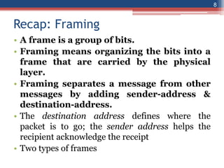 Recap: Framing
• A frame is a group of bits.
• Framing means organizing the bits into a
frame that are carried by the physical
layer.
• Framing separates a message from other
messages by adding sender-address &
destination-address.
• The destination address defines where the
packet is to go; the sender address helps the
recipient acknowledge the receipt
• Two types of frames
8
 