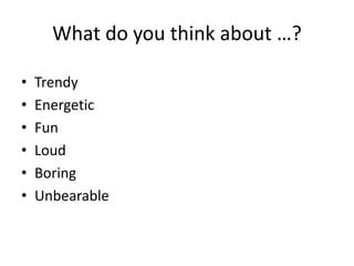 What do you think about …?
• Trendy
• Energetic
• Fun
• Loud
• Boring
• Unbearable
 