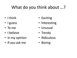 What do you think about …?
• I think
• I guess
• To me
• I believe
• In my opinion
• If you ask me
• Exciting
• Interesting
• Unusual
• Trendy
• Ridiculous
• Boring
 
