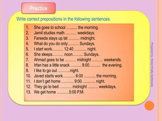 Practice
Write correct prepositions in the following sentences.
1. She goes to school …....... the morning.
2. Jamil studies math ……… weekdays.
3. Fareeda stays up lat ……… midnight.
4. What do you do only……… Sundays.
5. I start work……… 12:40 ………. night.
6. She sleeps……… noon……... Sundays.
7. Ahmad goes to be ……… midnight ……… weekends.
8. Irfan has a little snack ….….. 9:00……… the evening.
9. I like to go out ……….night.
10. Javed starts work………. 6:00 …….... the morning.
11. I don’t get home ………. 9:00 …...….. night.
12. They go to bed …….… midnight …..…. weekdays.
13. We get home …….…5:00 P.M.
Preparedby:AbdulKhaliqSahibzada
 