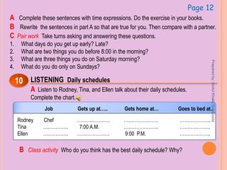 Page 12
A Complete these sentences with time expressions. Do the exercise in your books.
B Rewrite the sentences in part A so that are true for you. Then compare with a partner.
C Pair work Take turns asking and answering these questions.
1. What days do you get up early? Late?
2. What are two things you do before 8:00 in the morning?
3. What are three things you do on Saturday morning?
4. What do you do only on Sundays?
LISTENING Daily schedules10
A Listen to Rodney, Tina, and Ellen talk about their daily schedules.
Complete the chart.
Job Gets up at….. Gets home at… Goes to bed at..
Rodney Chef ………………… …………………. ………………..
Tina ……………. 7:00 A.M. …………………. ………………..
Ellen ……………. ………………… 9:00 P.M. ………………..
B Class activity Who do you think has the best daily schedule? Why?
Preparedby:AbdulKhaliqSahibzada
 