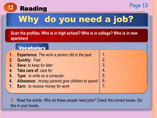 12 Reading
Why do you need a job?
Scan the profiles. Who is in high school? Who is in college? Who is in new
apartment
Vocabulary
1. Experience: The work a person did in the past
2. Quickly: Fast
3. Save: to keep for later
4. Take care of: care for
5. Type: to write on a computer
6. Allowance: money parents give children to spend
7. Earn: to receive money for work
1.
2.
3.
4.
5.
6.
7.
A Read the article. Why do these people need jobs? Check the correct boxes. Do
this in your books.
Page 13
Preparedby:AbdulKhaliqSahibzada
 