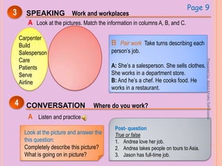 3 SPEAKING Work and workplaces
A Look at the pictures. Match the information in columns A, B, and C.
Page 9
Carpenter
Build
Salesperson
Care
Patients
Serve
Airline
B Pair work Take turns describing each
person’s job.
A: She’s a salesperson. She sells clothes.
She works in a department store.
B: And he’s a chef. He cooks food. He
works in a restaurant.
CONVERSATION Where do you work?4
A Listen and practice
Look at the picture and answer the
this question:
Completely describe this picture?
What is going on in picture?
Post- question
True or false
1. Andrea love her job.
2. Andrea takes people on tours to Asia.
3. Jason has full-time job.
Preparedby:AbdulKhaliqSahibzada
 